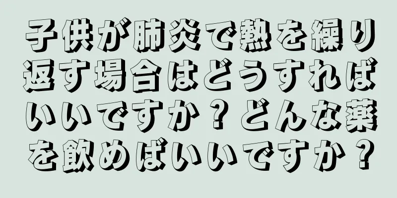 子供が肺炎で熱を繰り返す場合はどうすればいいですか？どんな薬を飲めばいいですか？