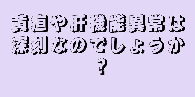 黄疸や肝機能異常は深刻なのでしょうか？