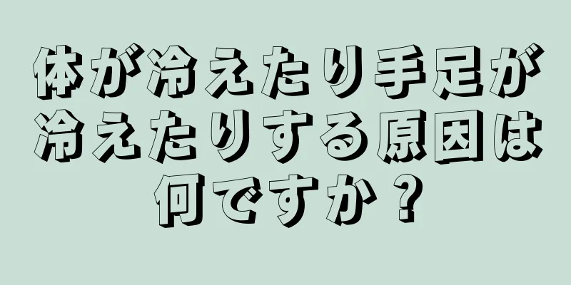 体が冷えたり手足が冷えたりする原因は何ですか？