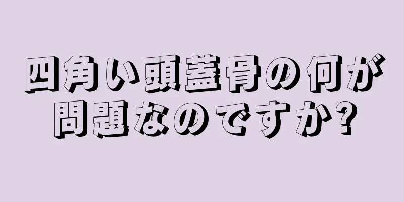 四角い頭蓋骨の何が問題なのですか?