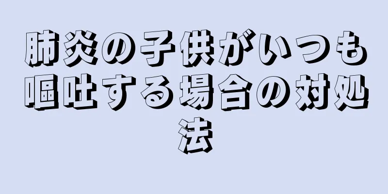 肺炎の子供がいつも嘔吐する場合の対処法