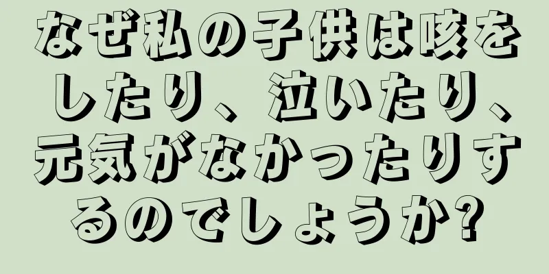 なぜ私の子供は咳をしたり、泣いたり、元気がなかったりするのでしょうか?