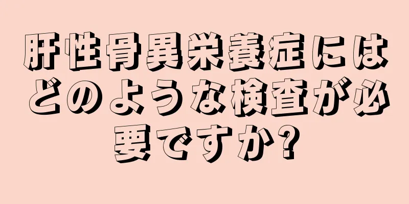 肝性骨異栄養症にはどのような検査が必要ですか?
