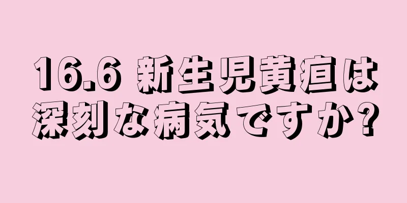 16.6 新生児黄疸は深刻な病気ですか?