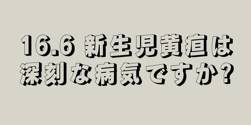 16.6 新生児黄疸は深刻な病気ですか?