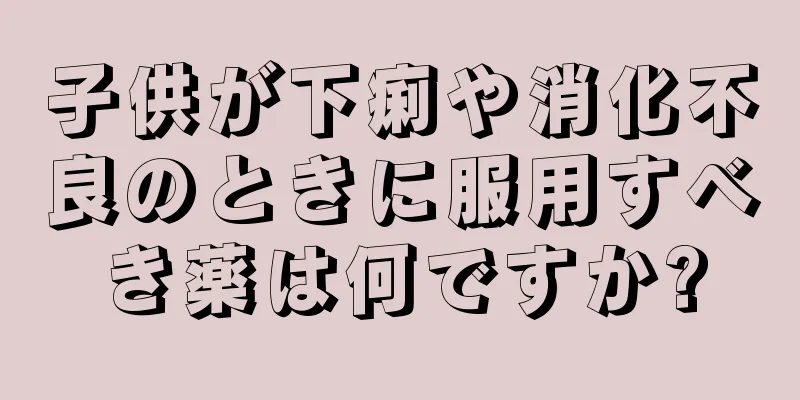 子供が下痢や消化不良のときに服用すべき薬は何ですか?
