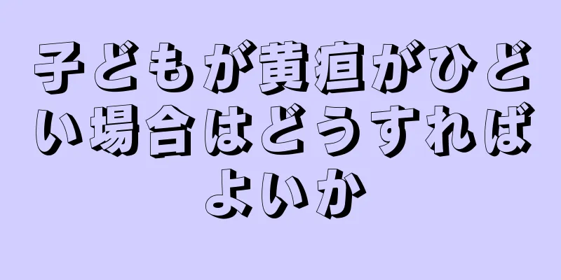 子どもが黄疸がひどい場合はどうすればよいか