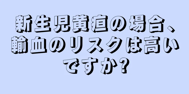 新生児黄疸の場合、輸血のリスクは高いですか?