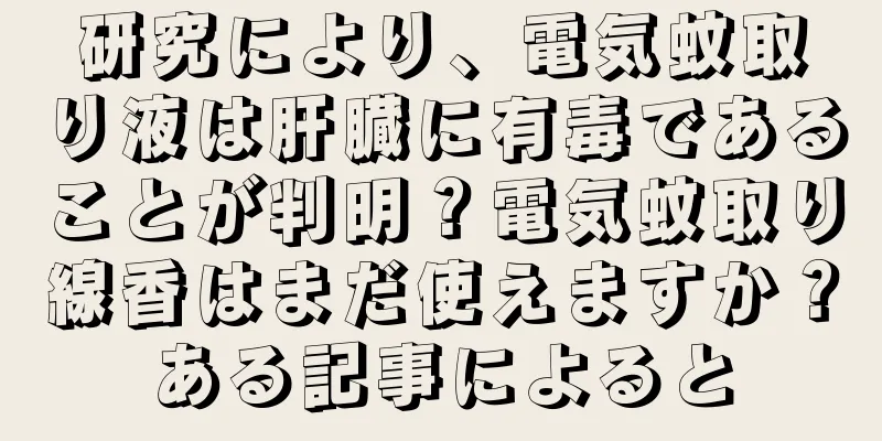 研究により、電気蚊取り液は肝臓に有毒であることが判明？電気蚊取り線香はまだ使えますか？ある記事によると