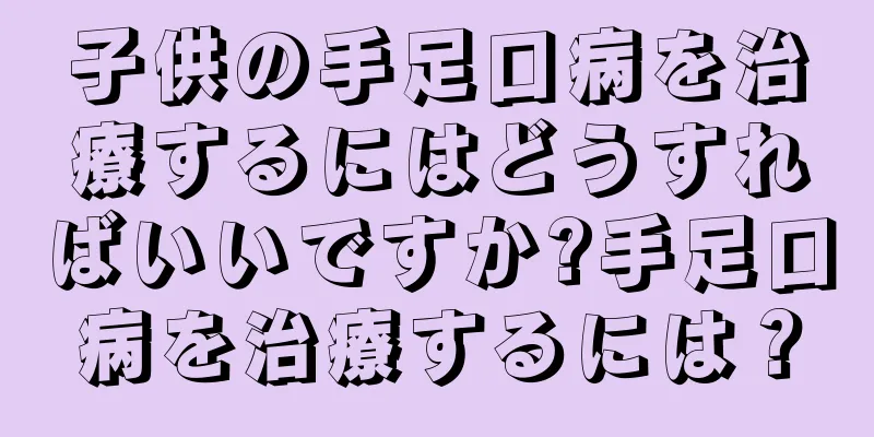 子供の手足口病を治療するにはどうすればいいですか?手足口病を治療するには？