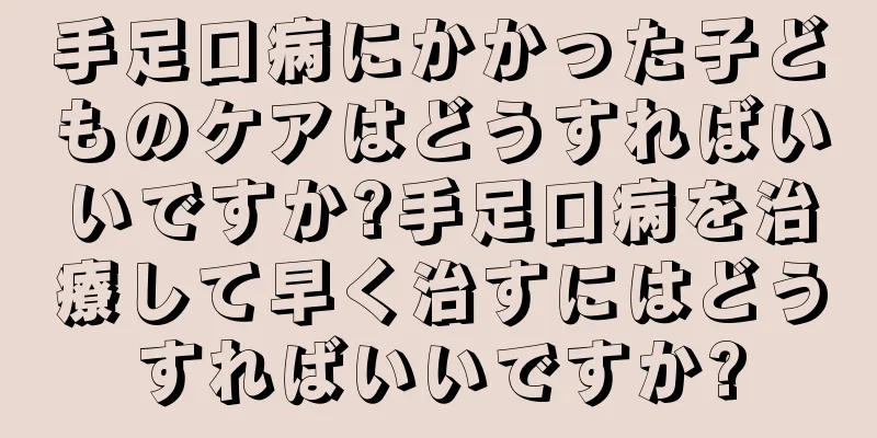 手足口病にかかった子どものケアはどうすればいいですか?手足口病を治療して早く治すにはどうすればいいですか?