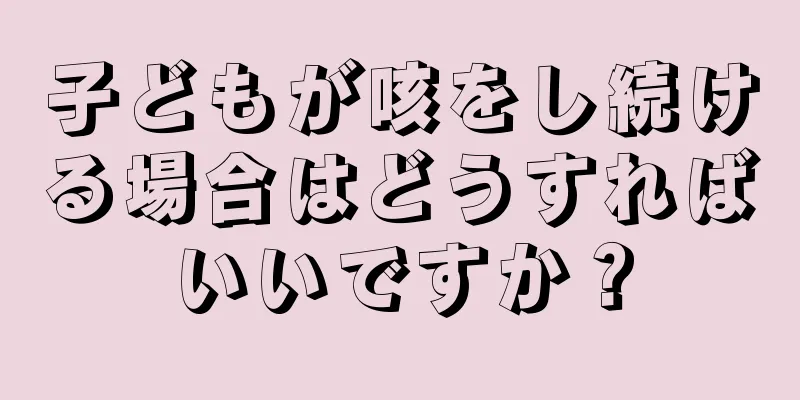 子どもが咳をし続ける場合はどうすればいいですか？