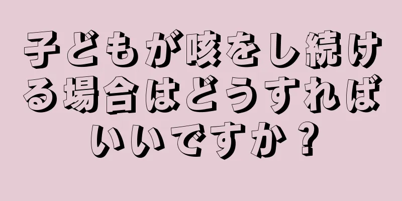子どもが咳をし続ける場合はどうすればいいですか？