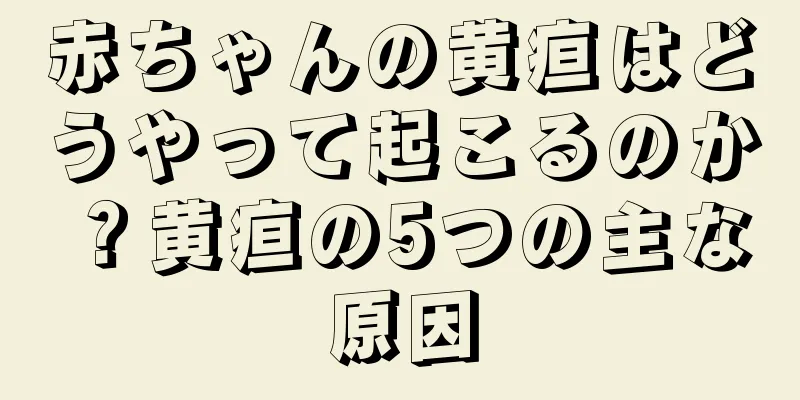 赤ちゃんの黄疸はどうやって起こるのか？黄疸の5つの主な原因