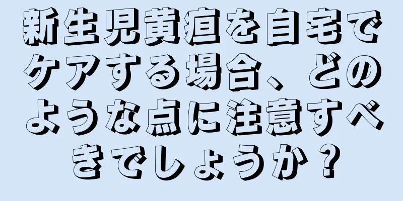 新生児黄疸を自宅でケアする場合、どのような点に注意すべきでしょうか？