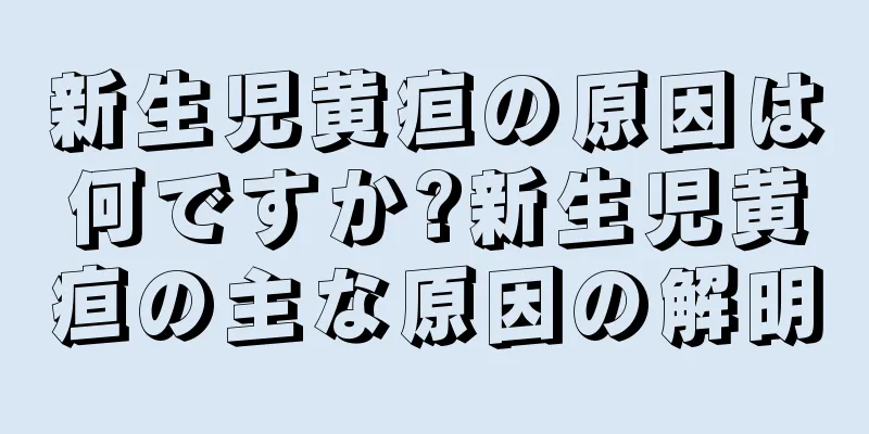 新生児黄疸の原因は何ですか?新生児黄疸の主な原因の解明
