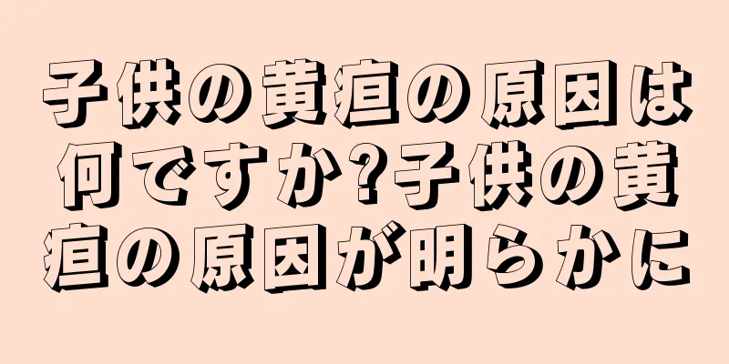 子供の黄疸の原因は何ですか?子供の黄疸の原因が明らかに