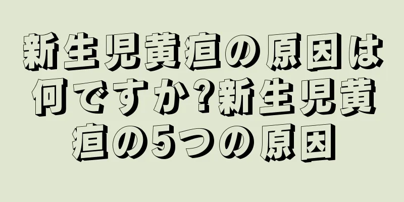 新生児黄疸の原因は何ですか?新生児黄疸の5つの原因