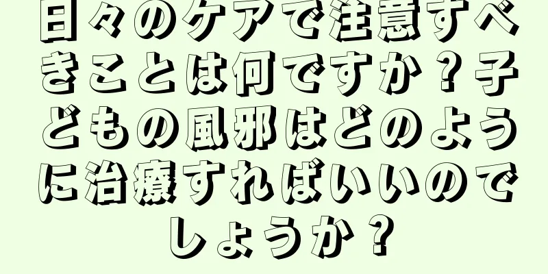日々のケアで注意すべきことは何ですか？子どもの風邪はどのように治療すればいいのでしょうか？