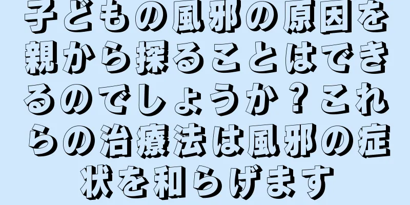 子どもの風邪の原因を親から探ることはできるのでしょうか？これらの治療法は風邪の症状を和らげます