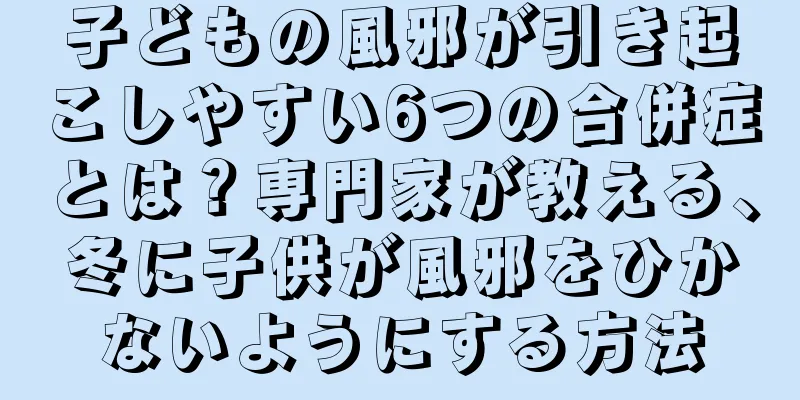 子どもの風邪が引き起こしやすい6つの合併症とは？専門家が教える、冬に子供が風邪をひかないようにする方法