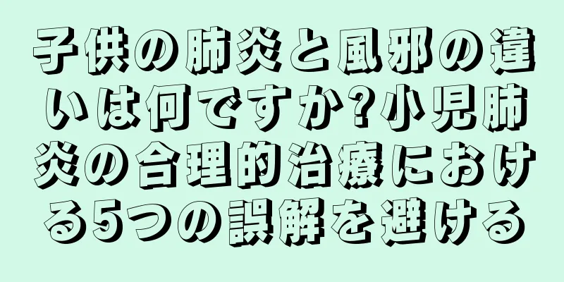 子供の肺炎と風邪の違いは何ですか?小児肺炎の合理的治療における5つの誤解を避ける