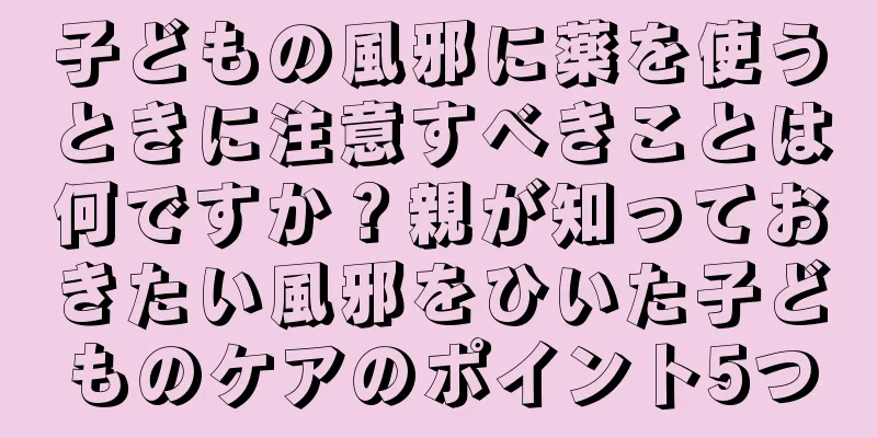 子どもの風邪に薬を使うときに注意すべきことは何ですか？親が知っておきたい風邪をひいた子どものケアのポイント5つ