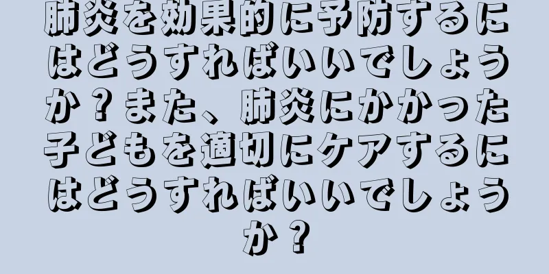 肺炎を効果的に予防するにはどうすればいいでしょうか？また、肺炎にかかった子どもを適切にケアするにはどうすればいいでしょうか？