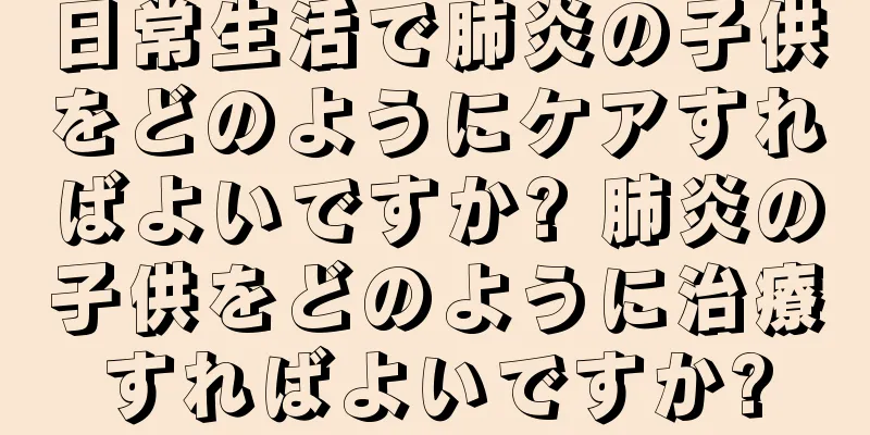 日常生活で肺炎の子供をどのようにケアすればよいですか? 肺炎の子供をどのように治療すればよいですか?