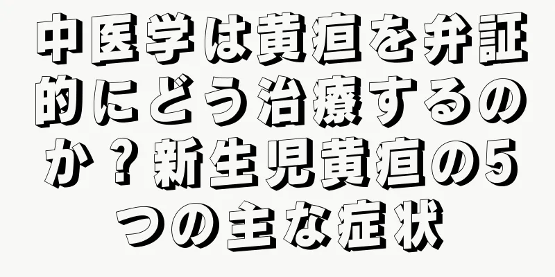 中医学は黄疸を弁証的にどう治療するのか？新生児黄疸の5つの主な症状