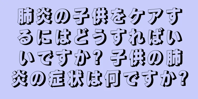 肺炎の子供をケアするにはどうすればいいですか? 子供の肺炎の症状は何ですか?