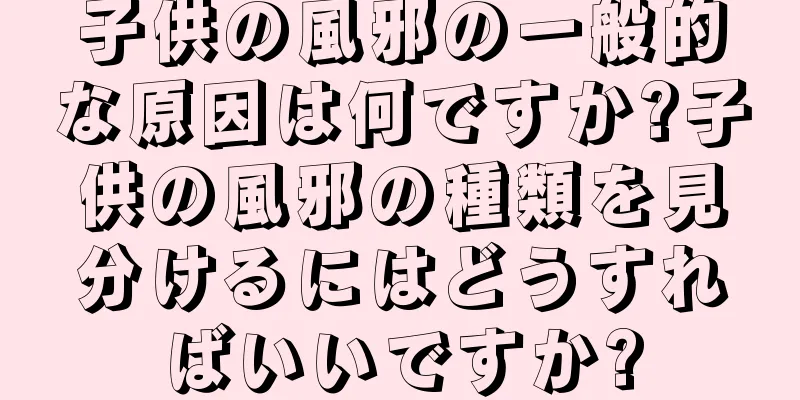 子供の風邪の一般的な原因は何ですか?子供の風邪の種類を見分けるにはどうすればいいですか?