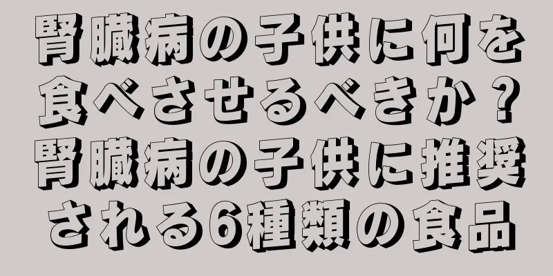 腎臓病の子供に何を食べさせるべきか？腎臓病の子供に推奨される6種類の食品