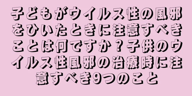 子どもがウイルス性の風邪をひいたときに注意すべきことは何ですか？子供のウイルス性風邪の治療時に注意すべき9つのこと