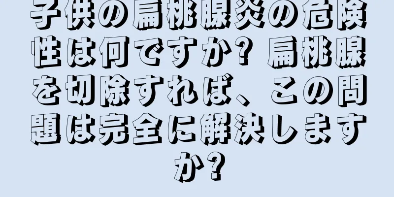 子供の扁桃腺炎の危険性は何ですか? 扁桃腺を切除すれば、この問題は完全に解決しますか?