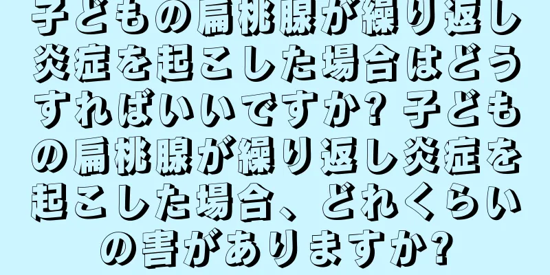 子どもの扁桃腺が繰り返し炎症を起こした場合はどうすればいいですか? 子どもの扁桃腺が繰り返し炎症を起こした場合、どれくらいの害がありますか?