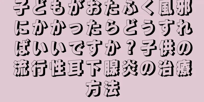 子どもがおたふく風邪にかかったらどうすればいいですか？子供の流行性耳下腺炎の治療方法