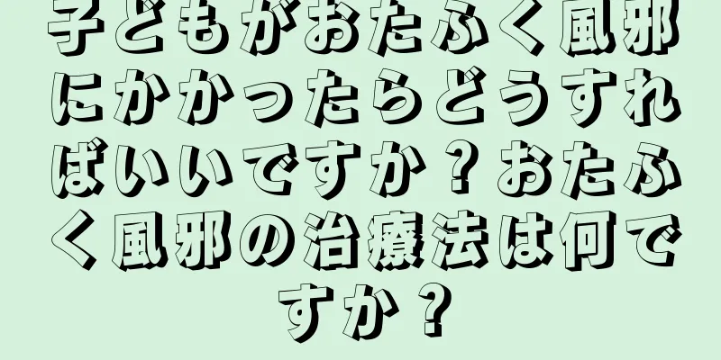 子どもがおたふく風邪にかかったらどうすればいいですか？おたふく風邪の治療法は何ですか？