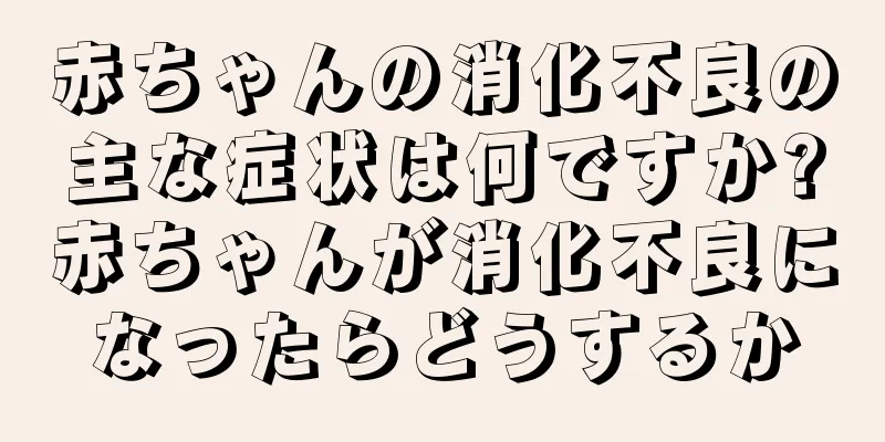 赤ちゃんの消化不良の主な症状は何ですか?赤ちゃんが消化不良になったらどうするか