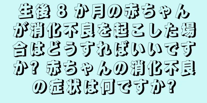 生後 8 か月の赤ちゃんが消化不良を起こした場合はどうすればいいですか? 赤ちゃんの消化不良の症状は何ですか?