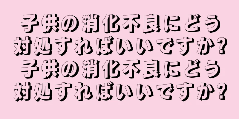 子供の消化不良にどう対処すればいいですか?子供の消化不良にどう対処すればいいですか?