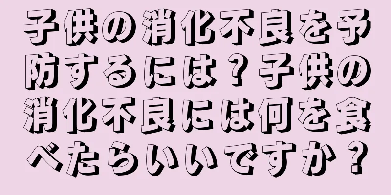 子供の消化不良を予防するには？子供の消化不良には何を食べたらいいですか？