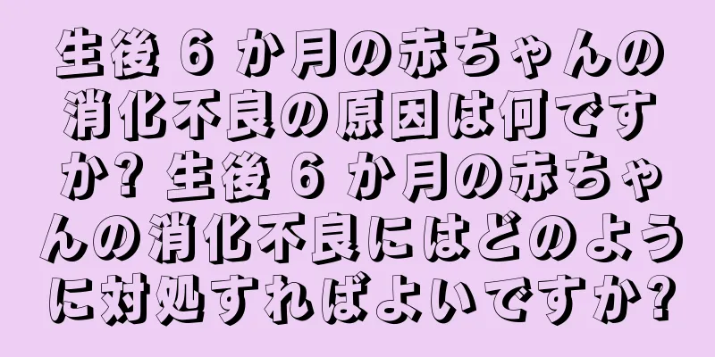 生後 6 か月の赤ちゃんの消化不良の原因は何ですか? 生後 6 か月の赤ちゃんの消化不良にはどのように対処すればよいですか?