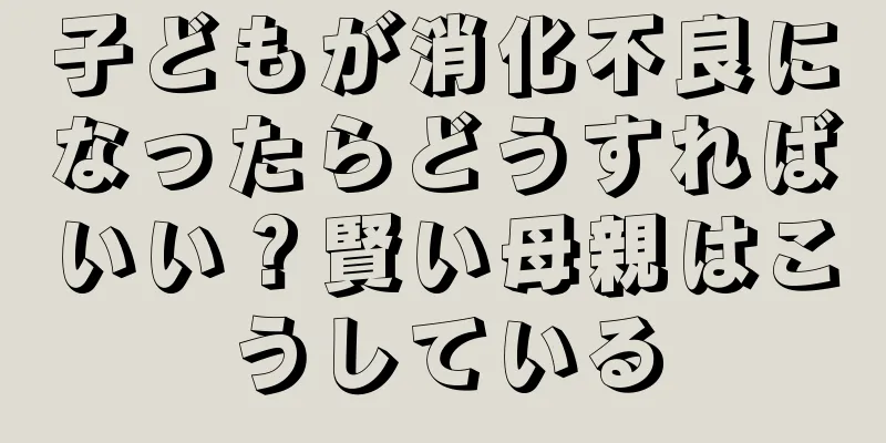 子どもが消化不良になったらどうすればいい？賢い母親はこうしている