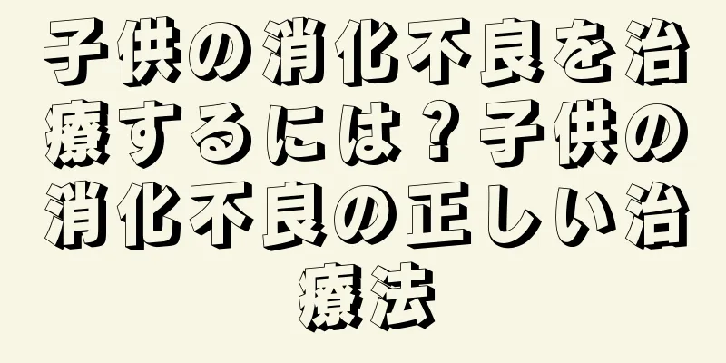 子供の消化不良を治療するには？子供の消化不良の正しい治療法