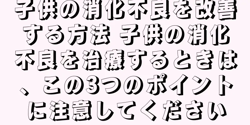 子供の消化不良を改善する方法 子供の消化不良を治療するときは、この3つのポイントに注意してください