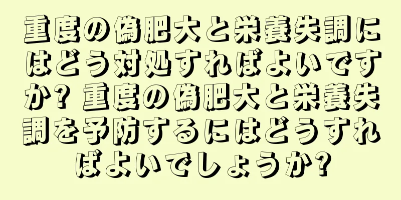 重度の偽肥大と栄養失調にはどう対処すればよいですか? 重度の偽肥大と栄養失調を予防するにはどうすればよいでしょうか?