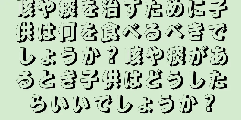 咳や痰を治すために子供は何を食べるべきでしょうか？咳や痰があるとき子供はどうしたらいいでしょうか？