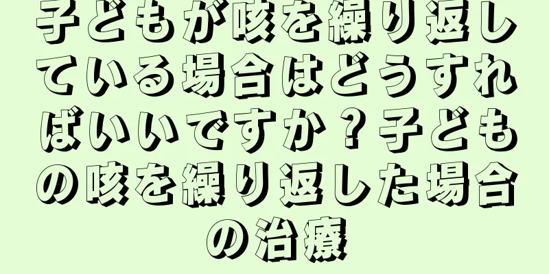 子どもが咳を繰り返している場合はどうすればいいですか？子どもの咳を繰り返した場合の治療