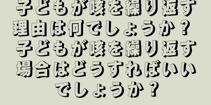 子どもが咳を繰り返す理由は何でしょうか？ 子どもが咳を繰り返す場合はどうすればいいでしょうか？